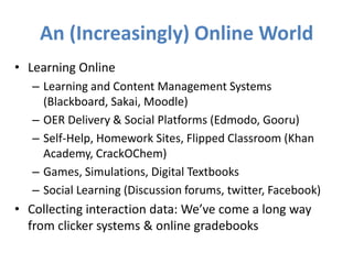 An (Increasingly) Online World
• Learning Online
   – Learning and Content Management Systems
     (Blackboard, Sakai, Moodle)
   – OER Delivery & Social Platforms (Edmodo, Gooru)
   – Self-Help, Homework Sites, Flipped Classroom (Khan
     Academy, CrackOChem)
   – Games, Simulations, Digital Textbooks
   – Social Learning (Discussion forums, twitter, Facebook)
• Collecting interaction data: We’ve come a long way
  from clicker systems & online gradebooks
 