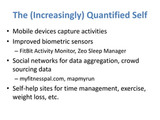 The (Increasingly) Quantified Self
• Mobile devices capture activities
• Improved biometric sensors
  – FitBit Activity Monitor, Zeo Sleep Manager
• Social networks for data aggregation, crowd
  sourcing data
  – myfitnesspal.com, mapmyrun
• Self-help sites for time management, exercise,
  weight loss, etc.
 