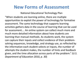 New Forms of Assessment
               National Educational Technology Plan
“When students are learning online, there are multiple
opportunities to exploit the power of technology for formative
assessment. The same technology that supports learning
activities gathers data in the course of learning that can be used
for assessment…. An online system can collect much more and
much more detailed information about how students are
learning than manual methods. As students work, the system
can capture their inputs and collect evidence of their problem-
solving sequences, knowledge, and strategy use, as reflected by
the information each student selects or inputs, the number of
attempts the student makes, the number of hints and feedback
given, and the time allocation across parts of the problem.” (U.S.
Department of Education 2010, p. 30)
 