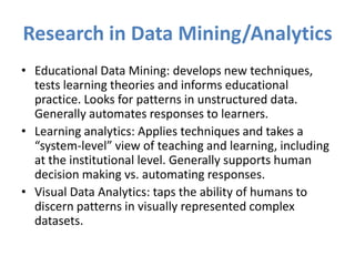 Research in Data Mining/Analytics
• Educational Data Mining: develops new techniques,
  tests learning theories and informs educational
  practice. Looks for patterns in unstructured data.
  Generally automates responses to learners.
• Learning analytics: Applies techniques and takes a
  “system-level” view of teaching and learning, including
  at the institutional level. Generally supports human
  decision making vs. automating responses.
• Visual Data Analytics: taps the ability of humans to
  discern patterns in visually represented complex
  datasets.
 