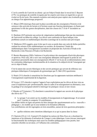C’est le contrôle de l’activité en chimie qui est l'objet d’étude dans le travail de Z. Bayram
(179). Les pratiques de contrôle évoquées par les experts sont mises en regard de ce qui est
évalué en fin de lycée. Des manuels scolaires sont analysés pour repérer une éventuelle prise
en charge d’un apprentissage progressif.

C. Blaser (289) interroge d'une part la place accordée par des enseignants d’histoire et de
sciences à des activités de lecture et d’écriture ayant une fonction épistémique, et d'autre part
questionne le rôle des genres disciplinaires, dans des classes de 2e et de 4e secondaire au
Québec.

E. Duchene (267) présente une action de vulgarisation mathématique faite par des moniteurs
de l'université en début de collège. Les élèves sont confrontés de façon ludique à des
problèmes actuels en mathématiques discrètes (carrelage de la cuisine) sans pré-recquis

Y. Matheron (383) suggère, pour éviter que le sens se perde dans une suite de tâches partielles
cachant les raisons d’être mathématiques ou sociales, de dynamiser l’étude des
mathématiques dans l’enseignement secondaire en proposant des Activités d’Etude et de
Recherche et des Parcours d’Etude et de Recherche.

P. Buznic-Bourgeacq (280) s’intéresse à la polyvalence des enseignants d'activités physiques
et sportives. Pour cela, elle a suivi une enseignante débutante interrogeant le poids de son
expérience personnelle dans son enseignement effectif. C’est le jeu de co-déterminations entre
les contraintes didactiques institutionnelles de la situation et la subjectivité de l’enseignant qui
est ici objet d’étude.

C'est la nature des savoirs théoriques et des savoirs pratiques qui servent de référence aux
pratiques didactiques d’enseignants de gymnastique que N. Bali (281) questionne.

S. Hrairi (311) cherche à caractériser les fonctions que les apprenants tunisiens attribuent à
l’enseignement expérimental de la digestion.

H Veyrac ( 337) cherche à repérer l’apport d’une explicitation par les élèves de leur vécu au
cours d’expériences pré- professionnelle, dans le cadre d’un enseignement en alternance, sous
le guidage d’un enseignant attentif à interroger les pratiques vécues et non vécues

C Rhodes et P Venturini ( 72) cherchent à caractériser le rapport aux savoirs de la physique
des élèves de 1ère L.

       Le groupe 3 est centré sur les modèles d’enseignement et d’apprentissage. Il est animé
       par C Larcher et comporte 18 contributeurs.
Les débats initiés en ligne ont permis de faire émerger des questionnement sur la « nouvelle »
pédagogie », les modèle qui la sous tendent et la formation afférente.
Les contributions ont été regroupées en trois ensembles, autour de trois questions principales :

   •   quelles relations entre intentions didactiques et ce qui se passe dans la classe

P. Charroin (32) et J.-G. Caumeil (35) étudient les notices de films fixes en y cherchant les
intentions et les éléments d’utilisation de l’image à visée didactique. Leurs travaux interrogent
la fonctionnalité des techniques mais aussi les modèles pédagogiques sous jacents, leur
caractère obsolète ou novateur, et l’influence des contraintes.
 