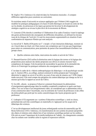 M. Giglio ( 91) s’intéresse à la créativité dans les formations musicales ; il compare
différentes approches pour construire un curriculum.

En troisième année d’université en sciences appliquées que F Robert (166) suggère de
modifier les pratiques pédagogiques à la lueur d’outils théoriques en tissant un conte de fées
sur les diodes, les princesses et les tigres qui permet de favoriser le développement de
stratégies cognitives au niveau le plus élevé de la taxonomie de Bloom.

Y. Lemonie (234) cherche à contribuer à l’élaboration d’un cadre d’analyse visant le repérage
des gestes professionnels des enseignants de différentes disciplines, en utilisant les travaux
issus de la clinique de l’activité. Ce sont les mouvements argumentatifs en situation d’auto
confrontation de séquences filmées qui sont analysés.

Le travail de V. Barbu (424) porte sur l’ « incipit » d’une interaction didactique, moment où
on s’inscrit dans un rituel, où il faut exercer une compétence qui n’est pas que linguistique
pour entrer en communication, pour permettre de passer d'un rassemblement d'enfants à un
groupe classe.

   •   Quelles relations entre tâche, intervention du maître et activité de l’élève

V. Durand-Guerrier (263) utilise la distinction entre la logique des termes et la logique des
propositions pour analyser des tâches proposées aux élèves et censées mesurer leurs
compétences de logique. Cela lui permet de reconsidérer la question de la rationalité des
élèves et d’interroger les pratiques ordinaires des enseignants de mathématiques.

C’est dans le cadre de la « théorie anthropologique du didactique » et de psychologie sociale
que A. Garnier (98) a, au collège, analysé comment le milieu proposé par l’enseignant
détermine le rapport au savoir d’un élève au cours d’une suite de séances sur l’ATR (Appui
tendu renversé). Elle rend compte des péripéties du contrat didactique qui change au fur et à
mesure qu'évolue le rapport au savoir de l’élève.

N. Go (40) , absent, se propose d’observer comment fonctionnent les phénomènes
d’enseignement-apprentissage dans les modèles coopératifs complexes et quels sont leurs
effets. Ceci sur la base d’un enregistrement vidéo, en considérant que ce phénomène relève
d’une construction dans l’incertitude, sous la contrainte de l’action du professeur et des effets
du milieu plutôt que porté par les seules caractéristiques des leçons proposées par le
professeur.

C. Ledrapier (132) argumente un « système d’éducation scientifique », testé en classe,
permettant des activités scientifiques en maternelle et s’appuyant sur les acquis de la
didactique des sciences.

C’est au développement intellectuel du jeune enfant(grande section de maternelle) que M.
Resta-Schweizer (165) s’intéresse, à la transformation de son système de pensée (propriétés
des objets et relations entre objets) lors d’une initiation scientifique portant sur les ombres.
Elle met en avant l’importance de la tutelle/médiation de l’adulte ; les changements constatés
chez les enfants sont variables selon le registre d’expression sollicité.
 