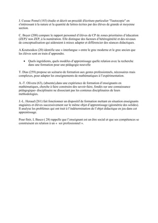 J. Cussac Pomel (183) étudie et décrit un procédé d'écriture particulier "l'autocopie" en
s'intéressant à la nature et la quantité de lettres écrites par des élèves de grande et moyenne
section.

C. Boyer (208) compare le rapport personnel d’élèves de CP de zones prioritaires d’éducation
(ZEP)/ non ZEP, à la numération. Elle distingue des facteurs d’hétérogénéité et des niveaux
de conceptualisation qui aideraient à mieux adapter et différencier des séances didactiques.

A.Koutsoukos (20) identifie une « interlangue » entre le grec moderne et le grec ancien que
les élèves sont en train d’apprendre.

   •   Quels ingrédients, quels modèles d’apprentissage quelle relation avec la recherche
       dans une formation pour une pédagogie nouvelle

T. Dias (259) propose un scénario de formation aux gestes professionnels, nécessaires mais
complexes, pour adapter les enseignements de mathématiques à l’expérimentation.

A.-T. Olivera (63), (absente),dans une expérience de formation d’enseignants en
mathématiques, cherche à faire construire des savoir-faire, fondés sur une connaissance
pédagogique- disciplinaire ne dissociant pas les contenus disciplinaires de leurs
méthodologies.

J.-L. Heraud (261) fait fonctionner un dispositif de formation mettant en situation enseignants
stagiaires et élèves successivement sur le même objet d’apprentissage (géométrie des solides).
Il analyse les problèmes qui ont trait à l’indétermination de l’objet didactique en jeu dans cet
apprentissage.

Pour finir, L Basco ( 28) rappelle que l’enseignant est un être social et que ses compétences se
construisent en relation à un « soi professionnel ».
 
