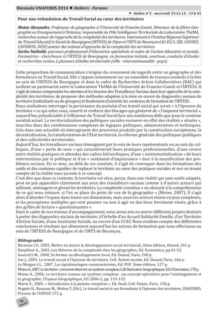 Biennale UNAFORIS 2014  Ateliers - Forums
Pour une refondation du Travail Social au cœur des territoires
Moine Alexandre, Professeur de géographie à l’Université de Franche-Comté, Directeur de la filière Géo-
graphie en Enseignement à Distance, responsable du Pôle Intelligence Territoriale du Laboratoire ThéMA,
recherchesautourdel’approchedelacomplexitédesterritoires.Intervenantàl’InstitutRégionalSupérieur
duTravailEducatifetSocialdeBourgogne(IRTESS)deDijonetl’IRTSdeBesançon(AS-ES/1,EJE,CAFDES,
CAFERUIS, DEIS) autour des notions d’approche de la complexité des territoires.
Sorita Nathalie, parcours professionnel d’éducatrice spécialisée et cadre de l’action éducative et sociale,
Formatrice - chercheure à l’IRTESS de Bourgogne, en formation initiale, continue, conduite d’études
et recherches action, à plusieurs échelles territoriales (ville - intercommunalité - pays).
Cette proposition de communication s’origine du croisement de regards entre un géographe et des
formateurs en Travail Social. Elle s’appuie notamment sur un ensemble de travaux conduits à la fois
au sein de l’IRTESS de Bourgogne et dans le cadre de Recherches Action Collaboratives (RAC) qui
scellent un partenariat entre le Laboratoire ThéMA de l’Université de Franche-Comté et l’IRTESS. Il
s’agitdemieuxcomprendrelesattentesetlesbesoinsdesTravailleursSociauxdansleurapprochedelacom-
plexité des territoires, de proposer des méthodes adaptées à la mise en œuvre de diagnostics sociaux de
territoire (individuelsoudegroupes)etfinalement d’enrichirlescontenusdeformationdel’IRTESS.
Nous souhaitons interroger la persistance du postulat d’un travail social qui serait « à l’épreuve du
territoire » ce qui selon nous, nourrit et renforce des blocages qui génèrent de « l’impensé territorial »,
aujourd’hui préjudiciable à l’efficience du Travail Social face aux nombreux défis que pose le contexte
sociétal actuel. La territorialisation des politiques sociales recouvre en effet des réalités « situées »,
inscrites dans des combinaisons complexes de logiques politiques, administratives et techniques.
Cela dans une actualité où interagissent des processus produits par la construction européenne, la
décentralisation, la transformation de l’Etat territorial, la réforme générale des politiques publiques
et des collectivités territoriales.
Aujourd’hui, les travailleurs sociaux témoignent par la voix de leurs représentants ou au sein de col-
loques, d’une « perte de sens » qui caractériserait leurs pratiques professionnelles, d’une césure
entre réalités pratiques et attendus des cadres hiérarchiques, d’une « instrumentalisation » de leurs
interventions par le politique et d’un « sentiment d’impuissance » face à la massification des pro-
blèmes sociaux. En ce sens, au-delà de ces constats, il s’agit de convoquer dans les formations des
outils et des contenus capables de replacer le territoire au cœur des pratiques sociales et ceci en tenant
compte de la réalité sous-jacente à ce concept.
C’est dire que dans ce contexte, le territoire est vécu, perçu, dans une réalité qui sans outils adaptés,
peut ne pas apparaître clairement aux yeux des travailleurs sociaux comme à d’autres acteurs qui
utilisent, aménagent et gèrent les territoires. La complexité constitue « un obstacle à la compréhension
de ce qui nous entoure, si l’on se place du point de vue de la géographie » (Moine, 2007). Il s’agit
alors d’aborder l’espace dans toutes ses dimensions, mais aussi les acteurs réunis en jeux complexes,
et les perceptions multiples qui vont pousser ou non à agir en des lieux forcément situés, grâce à
des grilles de lecture « questionnantes ».
Dans le cadre de nos travaux d’accompagnement, nous avons mis en œuvre différents projets destinés
à porter des diagnostics sociaux de territoire, à l’échelle d’un Accueil Solidarité Famille, d’un Territoire
d’Action Sociale, d’une Assistante Sociale, ou encore d’un CCAS. Nous rendons compte des différentes
conclusions et résultats qui alimentent aujourd’hui les actions de formation que nous effectuons au
sein de l’IRTESS de Bourgogne et de l’IRTS de Besançon.
Bibliographie
Bernoux J-F., 2005, Mettre en œuvre le développement social territorial, 2ème édition, Dunod, 201 p.
Dauphiné A., 2003, Les théories de la complexité chez les géographes, Ed. Economica, pp.41-52.
Gourvil J-M., 2008, Se former au développement local, Ed. Dunod, Paris, 248 p.
Ion J., 2005, Le travail social à l’épreuve du territoire, Coll. Action sociale, Ed. Dunod, Paris, 166 p.
Le Moigne J-L., 2007, Les épistémologies constructivistes, Ed. PUF, 3ème édition, 127 p.
MoineA.,2007,Leterritoire:commentobserverunsystèmecomplexe,Coll.ItinérairesGéographiques,Ed.L’Harmattan,178p.
Moine A., 2006, Le territoire comme un système complexe : un concept opératoire pour l’aménagement et
la géographie, l’Espace Géographique, EG 2006-2, pp. 115-132.
Morin E., 2005, « Introduction à la pensée complexe », Ed. Seuil, Coll. Points, Paris, 158 p.
Noguès H., Rouzeau M., Molina Y. (Dir.), Le travail social et ses formations à l’épreuve des territoires, UNAFORIS,
Presses de l’EHESP, 272 p.
E Atelier n°2 - mercredi 19.11.14 - 13 h 45
- 30 -
 