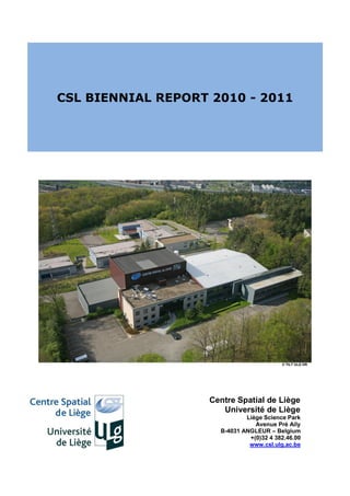 CSL BIENNIAL REPORT 2010 - 2011




                                          © TILT ULG DR




                    Centre Spatial de Liège
                       Université de Liège
                              Liège Science Park
                                 Avenue Pré Aily
                      B-4031 ANGLEUR – Belgium
                               +(0)32 4 382.46.00
                               www.csl.ulg.ac.be
 