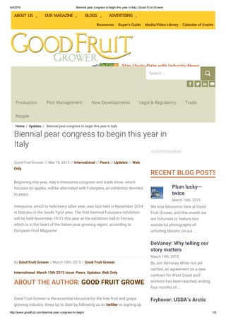 4/4/2015 Biennial pear congress to begin this year in Italy | Good Fruit Grower
http://www.goodfruit.com/biennial­pear­congress­to­begin/ 1/3
Subscribe to Our Magazine
Stay Up-to-Date with Industry News
A respected industry publication for 68 years!
ABOUT US OUR MAGAZINE BLOGS ADVERTISING
Resources | Buyer’s Guide | Media/Video Library | Calendar of Events
Production Pest Management New Developments Legal & Regulatory Trade
People
By Good Fruit Grower | March 18th, 2015 | Good Fruit Grower,
International, March 15th 2015 Issue, Pears, Updates, Web Only
ABOUT THE AUTHOR: GOOD FRUIT GROWER
Beginning this year, Italy’s Interpoma congress and trade show, which
focuses on apples, will be alternated with Futurpera, an exhibition devoted
to pears.
Interpoma, which is held every other year, was last held in November 2014
in Bolzano in the South Tyrol area. The first biennial Futurpera exhibition
will be held November 19-21 this year at the exhibition hall in Ferrara,
which is in the heart of the Italian pear growing region, according to
European Fruit Magazine.
 
Good Fruit Grower is the essential resource for the tree fruit and grape
growing industry. Keep up to date by following us on twitter or signing up
Good Fruit Grower // Mar 18, 2015 // International // Pears // Updates // Web
Only
ADVERTISEMENT
RECENT BLOG POSTS
March 16th, 2015
Plum lucky—
twice
We love blossoms here at Good
Fruit Grower, and this month we
are fortunate to feature two
wonderful photographs of
unfurling blooms on our ...
March 10th, 2015
DeVaney: Why telling our
story matters
By Jon DeVaney While not yet
ratified, an agreement on a new
contract for West Coast port
workers has been reached, ending
four months of ...
Fryhover: USDA’s Arctic
Biennial pear congress to begin this year in
Italy
Home / Updates / Biennial pear congress to begin this year in Italy
Search ...
 