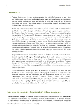 Version	
  du	
  17/05/2013
La	
  ressource
• Au	
  cœur	
  des	
  communs,	
  il	
  y	
  a	
  une	
  ressource,	
  qui	
  peut	
  être	
  matérielle	
  (une	
  rivière,	
  un	
  four	
  à	
  pain,
une	
  machine-­‐ou2l,	
  une	
  semence)	
  ou	
  immatérielle	
  (un	
  savoir,	
  un	
  code	
  géné2que,	
  un	
  code	
  logiciel,
un 	
   morceau 	
   de 	
   musique). 	
   Le 	
   terme 	
   «	
  ressource	
  » 	
   ne 	
   peut 	
   être 	
   ramené 	
   à 	
   son 	
   accepta2on
marchande,	
  une	
  ressource	
  peut	
  ne	
  pas	
  avoir	
  voca2on	
  ou	
  ne	
  pas	
  disposer	
  des	
  caractéris2ques
nécessaires	
  à	
  sa	
  mise	
  sur	
  le	
  marché.
• Certaines	
  de	
  ces	
  ressources	
  ont	
  des	
  caractéris2ques	
  propres	
  aux	
  biens	
  que	
  la	
  théorie	
  économique
qualiﬁe	
  de	
  «	
  bien	
  public	
  »	
  (à	
  ne	
  pas	
  confondre	
  avec	
  bien	
  géré	
  par	
  la	
  puissance	
  publique),	
  à	
  savoir
des	
  biens	
  non	
  rivaux	
  (leur	
  usage	
  par	
  une	
  personne	
  ne	
  prive	
  pas	
  d’autres	
  personnes	
  de	
  cet	
  usage)	
  et
non	
  excluables	
   (il	
  n’est	
  pas	
  possible	
  d’empêcher	
  une	
  personne	
  de	
  faire	
  usage	
  de	
  ce	
  bien).	
  Les
ressources	
  qui	
  répondent	
  à	
  ces	
  deux	
  critères	
  ont	
  plus	
  naturellement	
  voca2on	
  à	
  être	
  partagées	
  et
gérés 	
   sur 	
   un 	
   mode 	
   non 	
   propriétaire, 	
   en 	
   commun. 	
   C’est 	
   le 	
   cas 	
   notamment 	
   des 	
   ressources
immatérielles	
  (partager	
  un	
  savoir	
  ne	
  prive	
  pas	
  son	
  premier	
  détenteur	
  de	
  celui-­‐ci).	
  Pour	
  autant,	
  ce
n’est	
  pas	
  une	
  condi2on	
  nécessaire.	
  Une	
  rivière	
  peut	
  être	
  gérée	
  comme	
  un	
  commun	
  alors	
  qu’elle	
  est
certes	
  un	
  bien	
  non	
  excluable	
  (en	
  empêcher	
  l’accès	
  est	
  très	
  diﬃcile	
  voire	
  impossible),	
  par	
  contre
c’est	
  un	
  bien	
  rival	
  (l’usage	
  de	
  l’eau	
  de	
  la	
  rivière	
  se	
  fait	
  au	
  détriment	
  d’autres).	
  Une	
  rizière	
  est	
  à	
  la
fois	
  rivale	
  et	
  excluable,	
  pour	
  autant,	
  dans	
  de	
  nombreux	
  pays	
  d’Asie	
  notamment,	
  elles	
  sont	
  gérées
en	
  biens	
  communs.
• Ce	
  qui	
  va	
  déterminer	
  si	
  ces	
  biens	
  sont	
  des	
  communs	
  ou	
  des	
  biens	
  marchands	
  ou	
  encore	
  des	
  biens
du	
  secteur	
  public,	
  c’est	
   le	
  régime	
  d’accès,	
  de	
  partage,	
  de	
  circula<on	
   qu’une	
  communauté	
  va
choisir	
  de	
  lui	
  appliquer.	
  Un	
  four	
  de	
  village	
  peut	
  être	
  un	
  service	
  public,	
  géré	
  par	
  la	
  mairie,	
  un	
  bien
privé	
  appartenant	
  par	
  exemple	
  au	
  mino2er	
  local,	
  ou	
  un	
  commun	
  dont	
  les	
  condi2ons	
  d’accès	
  et
d’usage 	
   sont 	
   choisies 	
   par 	
   la 	
   communauté 	
   des 	
   habitants 	
   du 	
   village. 	
   Un 	
   commun 	
   n’est 	
   pas
nécessairement	
  en	
  accès	
  libre,	
  son	
  usage	
  peut	
  être	
  réservé	
  à	
  une	
  communauté,	
  notamment	
  pour
les	
  communs	
  naturels.
• Lorsqu’une 	
   ressource 	
   bascule 	
   d’un 	
   statut 	
   de 	
   commun 	
   à 	
   un 	
   statut 	
   de 	
   bien 	
   privé, 	
   on 	
   parle
d’enclosure.	
  Ce	
  terme	
  vient	
  de	
  l’époque	
  ou	
  les	
  pâturages	
  gérés	
  en	
  communs	
  par	
  des	
  communautés
paysannes 	
   anglaises 	
   ont 	
   été 	
   préemptées 	
   par 	
   des 	
   propriétaires 	
   terriens 	
   au 	
   17ème
	
   siècle.
LiQéralement 	
   les 	
   champs 	
   étaient 	
   «	
  enclos	
  », 	
   l’accès 	
   n’était 	
   plus 	
   possible.
Un	
  morceau	
  de	
  musique	
  numérisé	
  est	
  non	
  rival,	
  non	
  excluable,	
  ce	
  qui	
  incite	
  à	
  le	
  traiter	
  comme	
  un
bien	
  non	
  marchand	
  à	
  partager.	
  En	
  lui	
  appliquant	
  des	
  disposi2fs	
  techniques	
  de	
  type	
  DRM,	
  on
cherche	
  à	
  enclore	
  le	
  morceau	
  et	
  à	
  éviter	
  sa	
  libre	
  circula2on.
La	
  «	
  mise	
  en	
  commun	
  »	
  (commoning)	
  et	
  la	
  gouvernance
La	
  ressource	
  seule	
  n’est	
  pas	
  un	
  commun.	
  Pour	
  qu’il	
  y	
  ait	
  commun,	
  il	
  faut	
  qu’il	
  existe	
  une	
  communauté
qui	
  décide	
  de	
  s’auto-­‐organiser	
  pour	
  placer	
  ceQe	
  ressource	
  en	
  bien	
  commun,	
  en	
  gérer	
  les	
  condi2ons
d’accès,	
  et	
  pour	
  la	
  protéger	
  contre	
  les	
  diﬀérents	
  risques	
  qui	
  la	
  menacent.	
  Outre	
  les	
  risques	
  d’enclosure
Réseau	
  francophone	
  autour	
  des	
  biens	
  communs Page	
  2	
  /	
  6
 