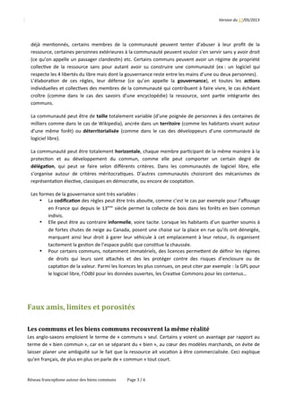 Version	
  du	
  17/05/2013
déjà	
  men2onnés,	
  certains	
  membres	
  de	
  la	
  communauté	
  peuvent	
  tenter	
  d’abuser	
  à	
  leur	
  proﬁt	
  de	
  la
ressource,	
  certaines	
  personnes	
  extérieures	
  à	
  la	
  communauté	
  peuvent	
  vouloir	
  s’en	
  servir	
  sans	
  y	
  avoir	
  droit
(ce	
  qu’on	
  appelle	
  un	
  passager	
  clandes2n)	
  etc.	
  Certains	
  communs	
  peuvent	
  avoir	
  un	
  régime	
  de	
  propriété
collec2ve	
  de	
  la	
  ressource	
  sans	
  pour	
  autant	
  avoir	
  su	
  construire	
  une	
  communauté	
  (ex	
  :	
  un	
  logiciel	
  qui
respecte	
  les	
  4	
  libertés	
  du	
  libre	
  mais	
  dont	
  la	
  gouvernance	
  reste	
  entre	
  les	
  mains	
  d’une	
  ou	
  deux	
  personnes).
L’élabora2on	
  de	
  ces	
  règles,	
  leur	
  défense	
  (ce	
  qu’on	
  appelle	
  la 	
  gouvernance),	
  et	
  toutes	
  les 	
  ac<ons
individuelles	
  et	
  collec2ves	
  des	
  membres	
  de	
  la	
  communauté	
  qui	
  contribuent	
  à	
  faire	
  vivre,	
  le	
  cas	
  échéant
croître	
  (comme	
  dans	
  le	
  cas	
  des	
  savoirs	
  d’une	
  encyclopédie)	
  la	
  ressource,	
  sont	
  par2e	
  intégrante	
  des
communs.
La	
  communauté	
  peut	
  être	
  de	
  taille	
  totalement	
  variable	
  (d’une	
  poignée	
  de	
  personnes	
  à	
  des	
  centaines	
  de
milliers	
  comme	
  dans	
  le	
  cas	
  de	
  Wikipedia),	
  ancrée	
  dans	
  un	
  territoire	
  (comme	
  les	
  habitants	
  vivant	
  autour
d’une	
  même	
  forêt)	
  ou 	
  déterritorialisée	
   (comme	
  dans	
  le	
  cas	
  des	
  développeurs	
  d’une	
  communauté	
  de
logiciel	
  libre).
La	
  communauté	
  peut	
  être	
  totalement	
  horizontale,	
  chaque	
  membre	
  par2cipant	
  de	
  la	
  même	
  manière	
  à	
  la
protec2on 	
   et 	
   au 	
   développement 	
   du 	
   commun, 	
   comme 	
   elle 	
   peut 	
   comporter 	
   un 	
   certain 	
   degré 	
   de
déléga<on,	
  qui	
  peut	
  se	
  faire	
  selon	
  diﬀérents	
  critères.	
  Dans	
  les	
  communautés	
  de	
  logiciel	
  libre,	
  elle
s’organise	
  autour	
  de	
  critères	
  méritocra2ques.	
  D’autres	
  communautés	
  choisiront	
  des	
  mécanismes	
  de
représenta2on	
  élec2ve,	
  classiques	
  en	
  démocra2e,	
  ou	
  encore	
  de	
  coopta2on.
Les	
  formes	
  de	
  la	
  gouvernance	
  sont	
  très	
  variables	
  :	
  
• La	
  codiﬁca<on	
  des	
  règles	
  peut	
  être	
  très	
  abou2e,	
  comme	
  c’est	
  le	
  cas	
  par	
  exemple	
  pour	
  l’aﬀouage
en	
  France	
  qui	
  depuis	
  le	
  13ème
	
  siècle	
  permet	
  la	
  collecte	
  de	
  bois	
  dans	
  les	
  forêts	
  en	
  bien	
  commun
indivis.	
  
• Elle	
  peut	
  être	
  au	
  contraire	
  informelle,	
  voire	
  tacite.	
  Lorsque	
  les	
  habitants	
  d’un	
  quar2er	
  soumis	
  à
de	
  fortes	
  chutes	
  de	
  neige	
  au	
  Canada,	
  posent	
  une	
  chaise	
  sur	
  la	
  place	
  en	
  rue	
  qu’ils	
  ont	
  déneigée,
marquant	
  ainsi	
  leur	
  droit	
  à	
  garer	
  leur	
  véhicule	
  à	
  cet	
  emplacement	
  à	
  leur	
  retour,	
  ils	
  organisent
tacitement	
  la	
  ges2on	
  de	
  l’espace	
  public	
  que	
  cons2tue	
  la	
  chaussée.	
  
• Pour	
  certains	
  communs,	
  notamment	
  immatériels,	
  des	
  licences	
  permeQent	
  de	
  déﬁnir	
  les	
  régimes
de	
  droits	
  qui	
  leurs	
  sont	
  aQachés	
  et	
  des	
  les	
  protéger	
  contre	
  des	
  risques	
  d’enclosure	
  ou	
  de
capta2on	
  de	
  la	
  valeur.	
  Parmi	
  les	
  licences	
  les	
  plus	
  connues,	
  on	
  peut	
  citer	
  par	
  exemple	
  :	
  la	
  GPL	
  pour
le	
  logiciel	
  libre,	
  l’Odbl	
  pour	
  les	
  données	
  ouvertes,	
  les	
  Crea2ve	
  Commons	
  pour	
  les	
  contenus…
Faux	
  amis,	
  limites	
  et	
  porosités
Les	
  communs	
  et	
  les	
  biens	
  communs	
  recouvrent	
  la	
  même	
  réalité
Les	
  anglo-­‐saxons	
  emploient	
  le	
  terme	
  de	
  «	
  communs	
  »	
  seul.	
  Certains	
  y	
  voient	
  un	
  avantage	
  par	
  rapport	
  au
terme	
  de	
  «	
  bien	
  commun	
  »,	
  car	
  en	
  se	
  séparant	
  du	
  «	
  bien	
  »,	
  au	
  cœur	
  des	
  modèles	
  marchands,	
  on	
  évite	
  de
laisser	
  planer	
  une	
  ambiguïté	
  sur	
  le	
  fait	
  que	
  la	
  ressource	
  ait	
  voca2on	
  à	
  être	
  commercialisée.	
  Ceci	
  explique
qu’en	
  français,	
  de	
  plus	
  en	
  plus	
  on	
  parle	
  de	
  «	
  commun	
  »	
  tout	
  court.
Réseau	
  francophone	
  autour	
  des	
  biens	
  communs Page	
  3	
  /	
  6
 