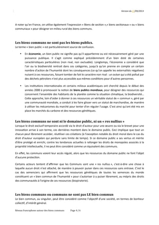 Version	
  du	
  17/05/2013
A	
  noter	
  qu’en	
  France,	
  on	
  u2lise	
  également	
  l’expression	
  «	
  Biens	
  de	
  sec2on	
  »,«	
  biens	
  sec2onaux	
  »	
  ou	
  «	
  biens
communaux	
  »	
  pour	
  désigner	
  en	
  milieu	
  rural	
  des	
  biens	
  communs.
Les	
  biens	
  communs	
  ne	
  sont	
  pas	
  les	
  biens	
  publics.
Le	
  terme	
  «	
  bien	
  public	
  »	
  est	
  par2culièrement	
  source	
  de	
  confusion.	
  
• En	
  économie,	
  un	
  bien	
  public	
  ne	
  signiﬁe	
  pas	
  qu’il	
  appar2enne	
  ou	
  est	
  nécessairement	
  géré	
  par	
  une
puissance 	
   publique. 	
   Il 	
   s’agit 	
   comme 	
   expliqué 	
   précédemment 	
   d’un 	
   bien 	
   doté 	
   de 	
   certaines
caractéris2ques	
  par2culières	
  (non	
  rival,	
  non	
  excluable).	
  Longtemps,	
  l’économie	
  a	
  considéré	
  que
l’air	
  ou	
  la	
  biodiversité	
  rentrait	
  dans	
  ces	
  catégories,	
  jusqu’à	
  qu’on	
  prenne	
  en	
  compte	
  un	
  certain
nombre	
  d’ac2on	
  de	
  l’humanité	
  dont	
  les	
  conséquences	
  (ce	
  qu’on	
  appelle	
  les	
  externalités	
  néga2ves)
nuisent	
  à	
  ces	
  ressources,	
  faisant	
  tomber	
  de	
  fait	
  le	
  caractère	
  non	
  rival	
  :	
  un	
  océan	
  qui	
  a	
  été	
  pollué	
  par
des	
  déchets	
  pétroliers	
  n’est	
  plus	
  accessible	
  aux	
  mêmes	
  condi2ons	
  pour	
  d’autres	
  personnes.
• Les	
  ins2tu2ons	
  interna2onales	
  et	
  certains	
  milieux	
  académiques	
  ont	
  cherché	
  depuis	
  le	
  début	
  des
années	
  2000	
  à	
  promouvoir	
  la	
  no2on	
  de	
  biens	
  publics	
  mondiaux,	
  pour	
  désigner	
  des	
  ressources	
  qui
concernent	
  l’ensemble	
  des	
  habitants	
  de	
  la	
  planète	
  comme	
  la	
  situa2on	
  clima2que,	
  la	
  biodiversité…
CeQe	
  approche,	
  loin	
  d’aider	
  à	
  donner	
  à	
  ces	
  ressources	
  un	
  véritable	
  statut	
  de	
  «	
  commun	
  »,	
  géré	
  par
une	
  communauté	
  mondiale,	
  a	
  conduit	
  à	
  les	
  faire	
  glisser	
  vers	
  un	
  statut	
  de	
  marchandise,	
  de	
  manière
à	
  u2liser	
  les	
  mécanismes	
  du	
  marché	
  pour	
  tenter	
  d’en	
  réguler	
  l’usage.	
  C’est	
  ainsi	
  qu’ont	
  été	
  mis	
  en
place	
  les	
  marchés	
  du	
  carbone	
  et	
  des	
  ressources	
  géné2ques.
Les	
  biens	
  communs	
  ne	
  sont	
  ni	
  le	
  domaine	
  public,	
  ni	
  un	
  «	
  res	
  nullius	
  »
Lorsque	
  le	
  droit	
  exclusif	
  temporaire	
  accordé	
  via	
  le	
  droit	
  d’auteur	
  pour	
  une	
  œuvre	
  ou	
  via	
  le	
  brevet	
  pour	
  une
innova2on	
  arrive	
  à	
  son	
  terme,	
  ces	
  dernières	
  montent	
  dans	
  le	
  domaine	
  public.	
  Ceci	
  implique	
  que	
  tout	
  un
chacun	
  peut	
  librement	
  accéder,	
  réu2liser	
  ces	
  créa2ons	
  (à	
  l’excep2on	
  notable	
  du	
  droit	
  moral	
  dans	
  le	
  cas	
  du
droit	
  d’auteur	
  européen	
  qui	
  perdure	
  sans	
  limite	
  de	
  temps).	
  Si	
  ce	
  domaine	
  public	
  a	
  ses	
  vertus	
  et	
  mérite
d’être	
  protégé	
  et	
  enrichi,	
  contre	
  les	
  tendances	
  actuelles	
  à	
  rallonger	
  les	
  droits	
  de	
  monopoles	
  associés	
  à	
  la
propriété	
  intellectuelle,	
  il	
  ne	
  peut	
  être	
  considéré	
  comme	
  un	
  équivalent	
  des	
  communs.
En	
  eﬀet,	
  les	
  communs	
  voient	
  leur	
  accès	
  régulé,	
  alors	
  que	
  les	
  ressources	
  du	
  domaine	
  public	
  ne	
  font	
  l’objet
d’aucune	
  protec2on.
Certains	
  acteurs	
  tentent	
  d’aﬃrmer	
  que	
  les	
  Communs	
  sont	
  une	
  «	
  res	
  nullius	
  »,	
  c'est-­‐à-­‐dire	
  une	
  chose	
  à
laquelle	
  aucun	
  droit	
  n’est	
  aQaché,	
  de	
  manière	
  à	
  pouvoir	
  puiser	
  dans	
  ces	
  ressources	
  sans	
  entrave.	
  C’est	
  le
cas 	
  des	
  semenciers 	
  qui 	
  aﬃrment	
  que 	
  les	
  ressources	
  géné2ques	
  de	
  toutes 	
  les	
  semences	
  du	
  monde
cons2tuent	
  un	
  «	
  bien	
  commun	
  de	
  l’humanité	
  »	
  pour	
  s’autoriser	
  à	
  y	
  puiser	
  librement,	
  au	
  mépris	
  des	
  droits
des	
  communautés	
  à	
  l’origine	
  de	
  ces	
  ressources	
  (biopiraterie).
Les	
  biens	
  communs	
  ou	
  communs	
  ne	
  sont	
  pas	
  LE	
  bien	
  commun
Le	
  bien	
  commun,	
  au	
  singulier,	
  peut	
  être	
  considéré	
  comme	
  l’objec2f	
  d’une	
  société,	
  en	
  termes	
  de	
  bonheur
collec2f,	
  d’intérêt	
  général.
Réseau	
  francophone	
  autour	
  des	
  biens	
  communs Page	
  4	
  /	
  6
 