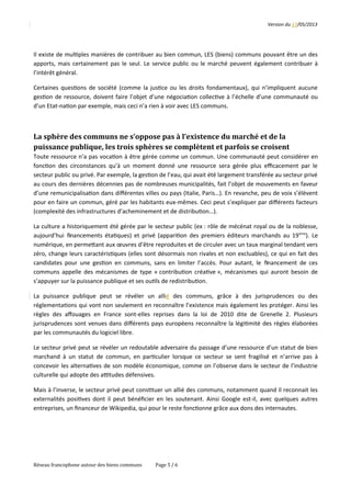 Version	
  du	
  17/05/2013
Il	
  existe	
  de	
  mul2ples	
  manières	
  de	
  contribuer	
  au	
  bien	
  commun,	
  LES	
  (biens)	
  communs	
  pouvant	
  être	
  un	
  des
apports,	
  mais	
  certainement	
  pas	
  le	
  seul.	
  Le	
  service	
  public	
  ou	
  le	
  marché	
  peuvent	
  également	
  contribuer	
  à
l’intérêt	
  général.
Certaines	
  ques2ons	
  de	
  société	
  (comme	
  la	
  jus2ce	
  ou	
  les	
  droits	
  fondamentaux),	
  qui	
  n’impliquent	
  aucune
ges2on	
  de	
  ressource,	
  doivent	
  faire	
  l’objet	
  d’une	
  négocia2on	
  collec2ve	
  à	
  l’échelle	
  d’une	
  communauté	
  ou
d’un	
  Etat-­‐na2on	
  par	
  exemple,	
  mais	
  ceci	
  n’a	
  rien	
  à	
  voir	
  avec	
  LES	
  communs.
La	
  sphère	
  des	
  communs	
  ne	
  s’oppose	
  pas	
  à	
  l’existence	
  du	
  marché	
  et	
  de	
  la	
  
puissance	
  publique,	
  les	
  trois	
  sphères	
  se	
  complètent	
  et	
  parfois	
  se	
  croisent
Toute	
  ressource	
  n’a	
  pas	
  voca2on	
  à	
  être	
  gérée	
  comme	
  un	
  commun.	
  Une	
  communauté	
  peut	
  considérer	
  en
fonc2on	
  des	
  circonstances	
  qu’à	
  un	
  moment	
  donné	
  une	
  ressource	
  sera	
  gérée	
  plus	
  eﬃcacement	
  par	
  le
secteur	
  public	
  ou	
  privé.	
  Par	
  exemple,	
  la	
  ges2on	
  de	
  l’eau,	
  qui	
  avait	
  été	
  largement	
  transférée	
  au	
  secteur	
  privé
au	
  cours	
  des	
  dernières	
  décennies	
  pas	
  de	
  nombreuses	
  municipalités,	
  fait	
  l’objet	
  de	
  mouvements	
  en	
  faveur
d’une	
  remunicipalisa2on	
  dans	
  diﬀérentes	
  villes	
  ou	
  pays	
  (Italie,	
  Paris…).	
  En	
  revanche,	
  peu	
  de	
  voix	
  s’élèvent
pour	
  en	
  faire	
  un	
  commun,	
  géré	
  par	
  les	
  habitants	
  eux-­‐mêmes.	
  Ceci	
  peut	
  s’expliquer	
  par	
  diﬀérents	
  facteurs
(complexité	
  des	
  infrastructures	
  d’acheminement	
  et	
  de	
  distribu2on…).
La	
  culture	
  a	
  historiquement	
  été	
  gérée	
  par	
  le	
  secteur	
  public	
  (ex	
  :	
  rôle	
  de	
  mécénat	
  royal	
  ou	
  de	
  la	
  noblesse,
aujourd’hui	
   ﬁnancements	
  éta2ques)	
  et	
  privé	
  (appari2on	
  des	
  premiers	
  éditeurs	
  marchands	
  au	
  19ème
).	
  Le
numérique,	
  en	
  permeQant	
  aux	
  œuvres	
  d’être	
  reproduites	
  et	
  de	
  circuler	
  avec	
  un	
  taux	
  marginal	
  tendant	
  vers
zéro,	
  change	
  leurs	
  caractéris2ques	
  (elles	
  sont	
  désormais	
  non	
  rivales	
  et	
  non	
  excluables),	
  ce	
  qui	
  en	
  fait	
  des
candidates	
  pour	
  une	
  ges2on	
  en	
  communs,	
  sans	
  en	
  limiter	
  l’accès.	
  Pour	
  autant,	
  le	
   ﬁnancement	
  de	
  ces
communs	
  appelle	
  des	
  mécanismes	
  de	
  type	
  «	
  contribu2on	
  créa2ve	
  »,	
  mécanismes	
  qui	
  auront	
  besoin	
  de
s’appuyer	
  sur	
  la	
  puissance	
  publique	
  et	
  ses	
  ou2ls	
  de	
  redistribu2on.
La 	
   puissance 	
   publique 	
   peut 	
   se 	
   révéler 	
   un 	
   allié	
   des 	
   communs, 	
   grâce 	
   à 	
   des 	
   jurisprudences 	
   ou 	
   des
réglementa2ons	
  qui	
  vont	
  non	
  seulement	
  en	
  reconnaître	
  l’existence	
  mais	
  également	
  les	
  protéger.	
  Ainsi	
  les
règles	
  des	
  aﬀouages	
  en	
  France	
  sont-­‐elles	
  reprises	
  dans	
  la	
  loi	
  de	
  2010	
  dite	
  de	
  Grenelle	
  2.	
  Plusieurs
jurisprudences	
  sont	
  venues	
  dans	
  diﬀérents	
  pays	
  européens	
  reconnaître	
  la	
  légi2mité	
  des	
  règles	
  élaborées
par	
  les	
  communautés	
  du	
  logiciel	
  libre.
Le	
  secteur	
  privé	
  peut	
  se	
  révéler	
  un	
  redoutable	
  adversaire	
  du	
  passage	
  d’une	
  ressource	
  d’un	
  statut	
  de	
  bien
marchand	
  à	
  un	
  statut	
  de	
  commun,	
  en	
  par2culier	
  lorsque	
  ce	
  secteur	
  se	
  sent	
  fragilisé	
  et	
  n’arrive	
  pas	
  à
concevoir	
  les	
  alterna2ves	
  de	
  son	
  modèle	
  économique,	
  comme	
  on	
  l’observe	
  dans	
  le	
  secteur	
  de	
  l’industrie
culturelle	
  qui	
  adopte	
  des	
  aptudes	
  défensives.
Mais	
  à	
  l’inverse,	
  le	
  secteur	
  privé	
  peut	
  cons2tuer	
  un	
  allié	
  des	
  communs,	
  notamment	
  quand	
  il	
  reconnait	
  les
externalités	
  posi2ves	
  dont	
  il	
  peut	
  bénéﬁcier	
  en	
  les	
  soutenant.	
  Ainsi	
  Google	
  est-­‐il,	
  avec	
  quelques	
  autres
entreprises,	
  un	
  ﬁnanceur	
  de	
  Wikipedia,	
  qui	
  pour	
  le	
  reste	
  fonc2onne	
  grâce	
  aux	
  dons	
  des	
  internautes.
Réseau	
  francophone	
  autour	
  des	
  biens	
  communs Page	
  5	
  /	
  6
 