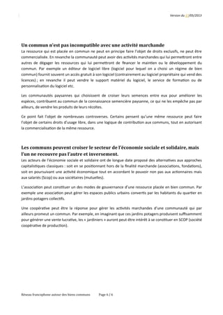 Version	
  du	
  17/05/2013
Un	
  commun	
  n’est	
  pas	
  incompatible	
  avec	
  une	
  activité	
  marchande
La	
  ressource	
  qui	
  est	
  placée	
  en	
  commun	
  ne	
  peut	
  en	
  principe	
  faire	
  l’objet	
  de	
  droits	
  exclusifs,	
  ne	
  peut	
  être
commercialisée.	
  En	
  revanche	
  la	
  communauté	
  peut	
  avoir	
  des	
  ac2vités	
  marchandes	
  qui	
  lui	
  permeQront	
  entre
autres	
  de	
  dégager	
  les	
  ressources	
  qui	
  lui	
  permeQront	
  de	
   ﬁnancer	
  le	
  main2en	
  ou	
  le	
  développement	
  du
commun.	
  Par	
  exemple	
  un	
  éditeur	
  de	
  logiciel	
  libre	
  (logiciel	
  pour	
  lequel	
  on	
  a	
  choisi	
  un	
  régime	
  de	
  bien
commun)	
  fournit	
  souvent	
  un	
  accès	
  gratuit	
  à	
  son	
  logiciel	
  (contrairement	
  au	
  logiciel	
  propriétaire	
  qui	
  vend	
  des
licences)	
  ;	
  en	
  revanche	
  il	
  peut	
  vendre	
  le	
  support	
  matériel	
  du	
  logiciel,	
  le	
  service	
  de	
  forma2on	
  ou	
  de
personnalisa2on	
  du	
  logiciel	
  etc.
Les	
  communautés	
  paysannes	
  qui	
  choisissent	
  de	
  croiser	
  leurs	
  semences	
  entre	
  eux	
  pour	
  améliorer	
  les
espèces,	
  contribuent	
  au	
  commun	
  de	
  la	
  connaissance	
  semencière	
  paysanne,	
  ce	
  qui	
  ne	
  les	
  empêche	
  pas	
  par
ailleurs,	
  de	
  vendre	
  les	
  produits	
  de	
  leurs	
  récoltes.
Ce	
  point	
  fait	
  l’objet	
  de	
  nombreuses	
  controverses.	
  Certains	
  pensent	
  qu’une	
  même	
  ressource	
  peut	
  faire
l’objet	
  de	
  certains	
  droits	
  d’usage	
  libre,	
  dans	
  une	
  logique	
  de	
  contribu2on	
  aux	
  communs,	
  tout	
  en	
  autorisant
la	
  commercialisa2on	
  de	
  la	
  même	
  ressource.	
  
Les	
  communs	
  peuvent	
  croiser	
  le	
  secteur	
  de	
  l’économie	
  sociale	
  et	
  solidaire,	
  mais	
  
l’un	
  ne	
  recouvre	
  pas	
  l’autre	
  et	
  inversement.
Les	
  acteurs	
  de	
  l’économie	
  sociale	
  et	
  solidaire	
  ont	
  de	
  longue	
  date	
  proposé	
  des	
  alterna2ves	
  aux	
  approches
capitalis2ques	
  classiques	
  :	
  soit	
  en	
  se	
  posi2onnant	
  hors	
  de	
  la	
  ﬁnalité	
  marchande	
  (associa2ons,	
  fonda2ons),
soit	
  en	
  poursuivant	
  une	
  ac2vité	
  économique	
  tout	
  en	
  accordant	
  le	
  pouvoir	
  non	
  pas	
  aux	
  ac2onnaires	
  mais
aux	
  salariés	
  (Scop)	
  ou	
  aux	
  sociétaires	
  (mutuelles).
L’associa2on	
  peut	
  cons2tuer	
  un	
  des	
  modes	
  de	
  gouvernance	
  d’une	
  ressource	
  placée	
  en	
  bien	
  commun.	
  Par
exemple	
  une	
  associa2on	
  peut	
  gérer	
  les	
  espaces	
  publics	
  urbains	
  conver2s	
  par	
  les	
  habitants	
  du	
  quar2er	
  en
jardins	
  potagers	
  collec2fs.
Une	
  coopéra2ve	
  peut	
  être	
  la	
  réponse	
  pour	
  gérer	
  les	
  ac2vités	
  marchandes	
  d’une	
  communauté	
  qui	
  par
ailleurs	
  promeut	
  un	
  commun.	
  Par	
  exemple,	
  en	
  imaginant	
  que	
  ces	
  jardins	
  potagers	
  produisent	
  suﬃsamment
pour	
  générer	
  une	
  vente	
  lucra2ve,	
  les	
  «	
  jardiniers	
  »	
  auront	
  peut-­‐être	
  intérêt	
  à	
  se	
  cons2tuer	
  en	
  SCOP	
  (société
coopéra2ve	
  de	
  produc2on).
Réseau	
  francophone	
  autour	
  des	
  biens	
  communs Page	
  6	
  /	
  6
 
