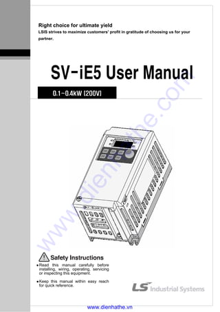 Right choice for ultimate yield
LSIS strives to maximize customers' profit in gratitude of choosing us for your
partner.
SV-iE5 User Manual
0.1~0.4kW (200V)
Read this manual carefully before
installing, wiring, operating, servicing
or inspecting this equipment.
Keep this manual within easy reach
for quick reference.
www.dienhathe.vn
www.dienhathe.com
 