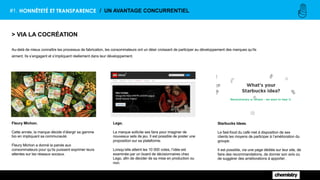 #1. HONNÊTETÉ ET TRANSPARENCE / UN AVANTAGE CONCURRENTIEL
> VIA LA COCRÉATION
Au-delà de mieux connaître les processus de fabrication, les consommateurs ont un désir croissant de participer au développement des marques qu’ils
aiment. Ils s’engagent et s’impliquent réellement dans leur développement.
Fleury Michon.
Cette année, la marque décide d’élargir sa gamme
bio en impliquant sa communauté.
Fleury Michon a donné la parole aux
consommateurs pour qu’ils puissent exprimer leurs
attentes sur les réseaux sociaux.
Lego.
La marque sollicite ses fans pour imaginer de
nouveaux sets de jeu. Il est possible de poster une
proposition sur sa plateforme.
Lorsqu’elle atteint les 10 000 votes, l’idée est
examinée par un board de décisionnaires chez
Lego, afin de décider de sa mise en production ou
non.
Starbucks Ideas.
Le fast-food du café met à disposition de ses
clients les moyens de participer à l’amélioration du
groupe.
Il est possible, via une page dédiée sur leur site, de
faire des recommandations, de donner son avis ou
de suggérer des améliorations à apporter.
 