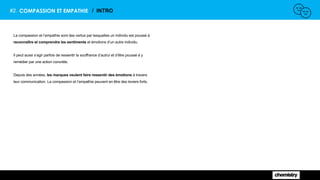 #2. COMPASSION ET EMPATHIE / INTRO
La compassion et l’empathie sont des vertus par lesquelles un individu est poussé à
reconnaître et comprendre les sentiments et émotions d’un autre individu.
Il peut aussi s’agir parfois de ressentir la souffrance d’autrui et d’être poussé à y
remédier par une action concrète.
Depuis des années, les marques veulent faire ressentir des émotions à travers
leur communication. La compassion et l’empathie peuvent en être des leviers forts.
 