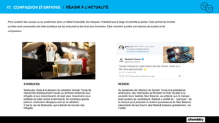 #2. COMPASSION ET EMPATHIE / RÉAGIR À L’ACTUALITÉ
Pour soutenir des causes ou se positionner dans un débat d’actualité, les marques n’hésitent pas à réagir et prendre la parole. Cela permet de montrer
qu’elles sont conscientes des faits sociétaux qui les entourent et les rend plus humaines. Elles montrent qu’elles sont éprises de soutien et de
compassion.
STARBUCKS.
Starbucks. Suite à la décision du président Donald Trump de
restreindre drastiquement l'accès au territoire américain aux
réfugiés et aux ressortissants de sept pays musulmans sous
prétexte de lutter contre le terrorisme, de nombreux grands
patrons américains désapprouvent et se rebellent.
C’est le cas de Starbucks, qui a décidé de recruter des
réfugiés.
REEBOK.
Au lendemain de l’élection de Donald Trump à la présidence
américaine, des internautes se filmaient en train de jeter à la
poubelle leurs baskets New Balance, au prétexte que la marque
avait soutenu sa candidature. Reebok a profité du “ bad buzz “ de
la marque pour proposer à certains possesseurs de New Balance
mécontents de leur fournir des Reebok Classics gratuitement, via
Twitter.
 