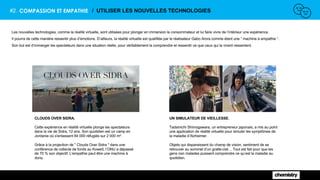 #2. COMPASSION ET EMPATHIE / UTILISER LES NOUVELLES TECHNOLOGIES
Les nouvelles technologies, comme la réalité virtuelle, sont utilisées pour plonger en immersion le consommateur et lui faire vivre de l’intérieur une expérience.
Il pourra de cette manière ressentir plus d’émotions. D’ailleurs, la réalité virtuelle est qualifiée par le réalisateur Gabo Arora comme étant une “ machine à empathie ”.
Son but est d’immerger les spectateurs dans une situation réelle, pour véritablement la comprendre et ressentir ce que ceux qui la vivent ressentent.
CLOUDS OVER SIDRA.
Cette expérience en réalité virtuelle plonge les spectateurs
dans la vie de Sidra, 12 ans. Son quotidien est un camp en
Jordanie où s'entassent 84 000 réfugiés sur 2 000 m².
Grâce à la projection de " Clouds Over Sidra " dans une
conférence de collecte de fonds au Koweït, l’ONU a dépassé
de 70 % son objectif. L'empathie peut être une machine à
dons.
UN SIMULATEUR DE VIEILLESSE.
Tadamichi Shimogawara, un entrepreneur japonais, a mis au point
une application de réalité virtuelle pour simuler les symptômes de
la maladie d’Alzheimer.
Objets qui disparaissent du champ de vision, sentiment de se
retrouver au sommet d’un gratte-ciel… Tout est fait pour que les
gens non malades puissent comprendre ce qu’est la maladie au
quotidien.
 
