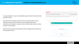 #2. COMPASSION ET EMPATHIE / NUDGE ET DESIGN BIENVEILLANT
Le nudge est également un moyen de responsabiliser les gens et d’éviter le trolling, phénomène
très répandu en ligne.
Cette incitation douce s’applique à l’encadrement de la nature des interactions. Face aux
problèmes de trolling, voire de harcèlement, qui peuvent apparaître dans les fils de
commentaires et de messagerie, un rappel de la bonne conduite à adopter constitue un vecteur
de diffusion de la bienveillance.
Cette technique peut être notamment visible par le biais des messages inscrits par défaut dans
les champs texte d’un forum.
 