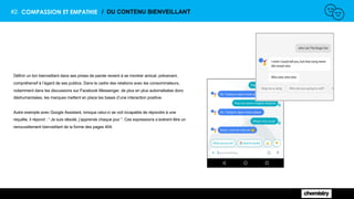 #2. COMPASSION ET EMPATHIE / DU CONTENU BIENVEILLANT
Définir un ton bienveillant dans ses prises de parole revient à se montrer amical, prévenant,
compréhensif à l’égard de ses publics. Dans le cadre des relations avec les consommateurs,
notamment dans les discussions sur Facebook Messenger, de plus en plus automatisées donc
déshumanisées, les marques mettent en place les bases d’une interaction positive.
Autre exemple avec Google Assistant, lorsque celui-ci se voit incapable de répondre à une
requête, il répond : “ Je suis désolé, j’apprends chaque jour ”. Ces expressions s’avèrent être un
renouvellement bienveillant de la forme des pages 404.
 