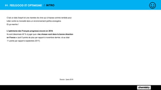 #4. FEELGOOD ET OPTIMISME / INTRO
C’est un état d’esprit et une manière de vivre qui s’impose comme remède pour
lutter contre la morosité dans un environnement parfois anxiogène.
Et ça marche !
L’optimisme des Français progresse encore en 2018.
Ils sont désormais 40 % à juger que « les choses vont dans la bonne direction
en France » (soit 5 points de plus par rapport à novembre dernier, et au total
11 points par rapport à septembre 2017).
Source : Ipsos 2018
 