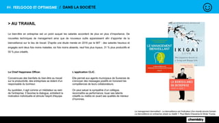 #4. FEELGOOD ET OPTIMISME / DANS LA SOCIÉTÉ
> AU TRAVAIL
Le bien-être en entreprise est un point auquel les salariés accordent de plus en plus d’importance. De
nouvelles techniques de management ainsi que de nouveaux outils apparaissent afin d’apporter de la
bienveillance sur le lieu de travail. D'après une étude menée en 2016 par le MIT : des salariés heureux et
engagés sont deux fois moins malades, six fois moins absents, neuf fois plus loyaux, 31 % plus productifs et
55 % plus créatifs.
Le management bienveillant - La bienveillance est l'indicateur d'un monde encore humain
La bienveillance en entreprise utopie ou réalité ?, Paul-Marie Chavanne & Olivier Truong
Le Chief Happiness Officer.
Convaincues des bienfaits du bien-être au travail
sur la productivité, des entreprises se dotent d'un
responsable du bonheur.
Au quotidien, il agit comme un médiateur au sein
de l'entreprise. Il favorise le dialogue, entretient la
motivation individuelle et stimule l'esprit d'équipe.
L’application CLiC.
Elle permet aux agents municipaux de Suresnes de
s’envoyer des messages positifs en honorant les
compétences de leurs collaborateurs.
On peut saluer la sympathie d’un collègue,
reconnaître sa performance, louer ses talents
créatifs ou mettre en avant ses qualités de meneur
d’hommes.
 
