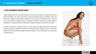 #4. FEELGOOD ET OPTIMISME / DANS LA SOCIÉTÉ
> DES NORMES REDÉFINIES
L’esprit Feelgood permet de reconnecter les gens avec leur corps, leur image et de se détacher des normes
parfois oppressantes. Les codes et normes de la mode ont beaucoup évolué ces dernières années entre
autres avec la tendance du Body Postive. Aujourd’hui on met en avant la diversité des corps, on montre du
vrai, loin des clichés de la beauté féminine ou masculine. On arrête les retouches pour laisser visibles les
imperfections. Ce mouvement prend de l’ampleur pour ramener les marques au plus proche de la réalité.
En réaction aux filtres sur les réseaux sociaux, où chaque moment est magnifié et retravaillé, l’imperfection
est remise en avant. La frontière entre le beau et le laid est très mince. Le secteur du luxe, premier touché,
redéfinit les canons de la beauté en mettant en avant des beautés « non conventionnelles » et en jouant avec
« la beauté du laid ».
 