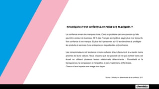 POURQUOI C’EST INTÉRESSANT POUR LES MARQUES ?
La confiance envers les marques chute. C’est un problème car nous savons qu’elle
peut être vecteur de business. 58 % des Français sont prêts à payer plus cher lorsqu’ils
font confiance à une marque. Et plus de 9 personnes sur 10 sont enclines à privilégier
les produits et services d’une entreprise en laquelle elles ont confiance.
Les consommateurs ont tendance à moins adhérer à leur discours et à se sentir moins
proches de leurs valeurs. Nous croyons qu’il est possible de ne pas tomber dans cet
écueil en utilisant plusieurs leviers relationnels déterminants : l’honnêteté et la
transparence, la compassion et l’empathie, le don, l’optimisme et l’entraide.
Chacun d’eux impacte son image à sa façon.
Source : Deloitte, les déterminants de la confiance, 2017
 