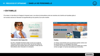 #4. FEELGOOD ET OPTIMISME / DANS LA VIE PERSONNELLE
> EN FAMILLE
À la maison, le bien-être et le Feelgood s’imposent aussi. Les actions de bienveillance entre les membres de la famille sont boostées grâce à
de nouveaux services et l’éducation est appréhendée par les parents d’une autre manière.
Cool parents make happy kids.
En 2017, Charlotte Ducharme publie un livre sur le sujet de
l'éducation positive, puis crée un blog. Son but est d’aider les
parents avec leurs enfants dans leur quotidien et créer plus de
bienveillance dans l’éducation et la discipline.
Famileo.
Un réseau social familial privé qui permet de garder contact avec
les grands-parents, en partageant des photos.
Le contenu est envoyé sous forme de journal papier pour contrer
le frein du digital. Un service bienveillant pour les familles.
 