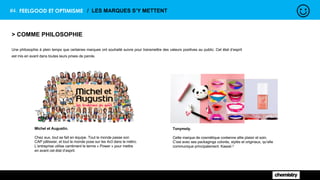 #4. FEELGOOD ET OPTIMISME / LES MARQUES S’Y METTENT
> COMME PHILOSOPHIE
Une philosophie à plein temps que certaines marques ont souhaité suivre pour transmettre des valeurs positives au public. Cet état d’esprit
est mis en avant dans toutes leurs prises de parole.
Michel et Augustin.
Chez eux, tout se fait en équipe. Tout le monde passe son
CAP pâtissier, et tout le monde pose sur les 4x3 dans le métro.
L’entreprise utilise carrément le terme « Power » pour mettre
en avant cet état d’esprit.
Tonymoly.
Cette marque de cosmétique coréenne allie plaisir et soin.
C’est avec ses packagings colorés, stylés et originaux, qu’elle
communique principalement. Kawaii !
 
