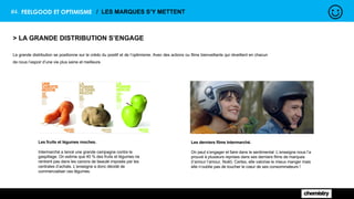 #4. FEELGOOD ET OPTIMISME / LES MARQUES S’Y METTENT
> LA GRANDE DISTRIBUTION S’ENGAGE
La grande distribution se positionne sur le crédo du positif et de l’optimisme. Avec des actions ou films bienveillants qui réveillent en chacun
de nous l’espoir d’une vie plus saine et meilleure.
Les fruits et légumes moches.
Intermarché a lancé une grande campagne contre le
gaspillage. On estime que 40 % des fruits et légumes ne
rentrent pas dans les canons de beauté imposés par les
centrales d’achats. L’enseigne a donc décidé de
commercialiser ces légumes.
Les derniers films Intermarché.
On peut s’engager et faire dans le sentimental. L’enseigne nous l’a
prouvé à plusieurs reprises dans ses derniers films de marques
(l’amour l’amour, Noël). Certes, elle valorise le mieux manger mais
elle n’oublie pas de toucher le cœur de ses consommateurs !
 