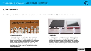 #4. FEELGOOD ET OPTIMISME / LES MARQUES S’Y METTENT
> CRÉER DU LIEN
Les marques veulent se rapprocher de leurs clients. Elles trouvent donc des moyens de favoriser le dialogue et engagent la conversation sur le lieu de vente.
Leroy Merlin Daumesnil.
Le concept du magasin est d’accueillir le client “ comme un
ami ”. Porter les achats d’une personne âgée jusqu’à sa
voiture, donner en rayon un panier à quelqu’un qui a les mains
pleines, indiquer les autres magasins dans le quartier où les
clients pourront acheter ce qu’ils n’ont pas trouvé… Du
recrutement des équipes à l'aménagement des zones de
vente, le but est de créer un lien fort avec le consommateur ;
un lien presque amical.
Pull and Bear.
La marque propose au sein de son magasin de recharger son
smartphone gratuitement pendant que le client découvre les
produits. Des casiers sécurisés équipés de multiples chargeurs
sont à sa disposition à l’entrée du concept store. Une manière de
renforcer la relation client, en proposant un service additionnel
adapté à la clientèle.
 