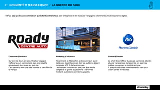 Procter&Gamble.
Le Chief Brand Officer du groupe a annoncé attendre
plus de transparence de la part de ses agences
médias, concernant la publicité en ligne.
Il a depuis réduit ses investissements, sans pour
autant perdre en résultats.
#1. HONNÊTETÉ ET TRANSPARENCE / LA GUERRE DU FAUX
Il n’y a pas que les consommateurs qui luttent contre le faux. Des entreprises et des marques s’engagent, notamment sur la transparence digitale.
Marketing d’influence.
Récemment, le Ritz-Carlton a découvert qu’il aurait
traité avec des influenceurs dont les auditoires étaient
composés à 78 % de faux comptes.
Les marques commencent tout juste à se rendre
compte de la gravité du problème : d’énormes
montants publicitaires sont donc gaspillés.
Consumer Feedback.
Sur son site d’avis en ligne, Roady s’engage à
n’effacer aucun commentaire. Les avis négatifs
apparaissent donc aussi sur leur site.
Cela permet d’avoir une idée honnête et sans filtre de
la marque.
 
