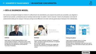 #1. HONNÊTETÉ ET TRANSPARENCE / UN AVANTAGE CONCURRENTIEL
> DÈS LE BUSINESS MODEL
De nouveaux commerçants émergent sur Internet. Ils s’affranchissent des intermédiaires, pour proposer des produits plus accessibles, sans dégrader la
qualité de leurs produits. La transparence de leur business model est totale. Ce système “ direct to consumer ” devient une philosophie, et une base de
positionnement solide pour les marques. C’est aussi une façon de se différencier et de lutter contre les grands acteurs historiques et les multinationales.
C’est qui le patron.
Cette marque engagée mise sur la totale
transparence de son fonctionnement.
Elle est créée en collaboration avec tous ceux qui le
souhaitent et vise à rémunérer de façon plus juste les
producteurs.
Everlane.
Ce pure player américain pratique le “ transparent
retail ” sur toute la chaîne de production, en passant
par le business model.
Sur leur site, s’affichent fièrement les visages des
hommes et des femmes qui travaillent dans leurs
usines.
Unilever.
Keith Weed, le Chief marketing officer et de la
communication d’Unilever, a annoncé ne plus vouloir
investir dans des medias qui « divisent les gens ». Il a
fait référence aux algorithmes controversés de
YouTube et Facebook.
 