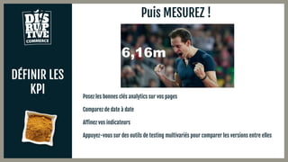 DÉFINIR LES
KPI
Puis MESUREZ !
Posez les bonnes clés analytics sur vos pages
Comparez de date à date
Affinez vos indicateurs
Appuyez-vous sur des outils de testing multivariés pour comparer les versions entre elles
 