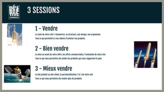 3 SESSIONS
1 - Vendre
Le socle de votre site E-Commerce, sa structure, son design, son ergonomie.
Tout ce qui permettra à vos clients d’acheter vos produits
2 - Bien vendre
La mise en avant de votre offre, les offres commerciales, l’animation de votre site
Tout ce qui vous permettra de vendre les produits qui vous rapportent le plus
3 - Mieux vendre
Le bon produit au bon client, la personnalisation 1 to 1 de votre site
Tout ce qui vous permettra de vendre plus de produits
 