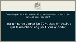 Grace au premier volet de notre série, vous avez maintenant un site
optimisé pour votre client
il est temps de gagner les 30 % supplémentaires
que le merchandising peut vous apporter
 