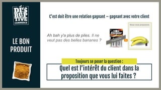 LE BON
PRODUIT
C’est doit être une relation gagnant – gagnant avec votre client
Quel est l’intérêt du client dans la
proposition que vous lui faites ?
Ah bah y'a plus de piles. Il ne
veut pas des belles bananes ?
Nous vous proposons
Toujours se poser la question :
 