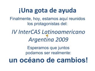 IV InterCAS Latinoamericano Argentina 2009 ¡Una gota de ayuda Finalmente, hoy, estamos aquí reunidos los protagonistas del: Esperamos que juntos   podamos ser realmente: un océano de cambios! 