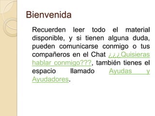 Bienvenida  	Recuerden leer todo el material disponible, y si tienen alguna duda, pueden comunicarse conmigo o tus compañeros en el Chat ¿¿¿Quisieras hablar conmigo???, también tienes el espacio llamado Ayudas y Ayudadores.