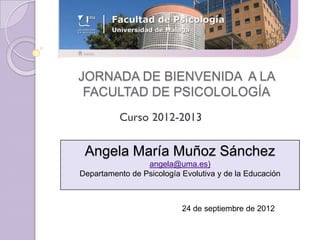 JORNADA DE BIENVENIDA A LA
 FACULTAD DE PSICOLOLOGÍA



 Angela María Muñoz Sánchez
                 angela@uma.es)
Departamento de Psicología Evolutiva y de la Educación



                           24 de septiembre de 2012
 