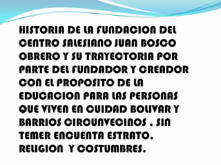 HISTORIA DE LA FUNDACION DEL
CENTRO SALESIANO JUAN BOSCO
OBRERO Y SU TRAYECTORIA POR
PARTE DEL FUNDADOR Y CREADOR
CON EL PROPOSITO DE LA
EDUCACION PARA LAS PERSONAS
QUE VIVEN EN CUIDAD BOLIVAR Y
BARRIOS CIRCUNVECINOS , SIN
TEMER ENCUENTA ESTRATO,
RELIGION Y COSTUMBRES.
 