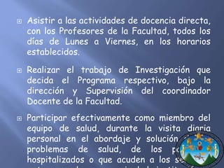  Asistir a las actividades de docencia directa, 
con los Profesores de la Facultad, todos los 
días de Lunes a Viernes, en los horarios 
establecidos. 
 Realizar el trabajo de Investigación que 
decida el Programa respectivo, bajo la 
dirección y Supervisión del coordinador 
Docente de la Facultad. 
 Participar efectivamente como miembro del 
equipo de salud, durante la visita diaria 
personal en el abordaje y solución de los 
problemas de salud, de los pacientes 
hospitalizados o que acuden a los servicios 
externos o de emergencia de la institución. 
 