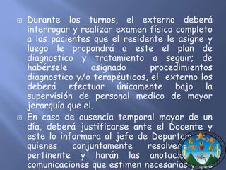  Durante los turnos, el externo deberá 
interrogar y realizar examen físico completo 
a los pacientes que el residente le asigne y 
luego le propondrá a este el plan de 
diagnostico y tratamiento a seguir; de 
habérsele asignado procedimientos 
diagnostico y/o terapéuticos, el externo los 
deberá efectuar únicamente bajo la 
supervisión de personal medico de mayor 
jerarquía que el. 
 En caso de ausencia temporal mayor de un 
día, deberá justificarse ante el Docente y 
este lo informara al jefe de Departamento, 
quienes conjuntamente resolverán lo 
pertinente y harán las anotaciones y 
comunicaciones que estimen necesarias y que 
en cada uno competa. 
 