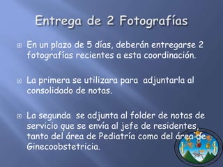  En un plazo de 5 días, deberán entregarse 2 
fotografías recientes a esta coordinación. 
 La primera se utilizara para adjuntarla al 
consolidado de notas. 
 La segunda se adjunta al folder de notas de 
servicio que se envía al jefe de residentes, 
tanto del área de Pediatría como del área de 
Ginecoobstetricia. 
 