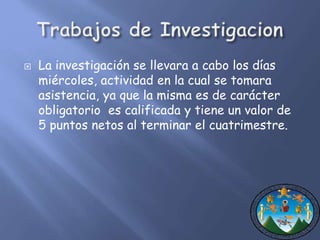  La investigación se llevara a cabo los días 
miércoles, actividad en la cual se tomara 
asistencia, ya que la misma es de carácter 
obligatorio es calificada y tiene un valor de 
5 puntos netos al terminar el cuatrimestre. 
 