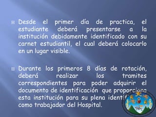  Desde el primer día de practica, el 
estudiante deberá presentarse a la 
institución debidamente identificado con su 
carnet estudiantil, el cual deberá colocarlo 
en un lugar visible. 
 Durante los primeros 8 días de rotación, 
deberá realizar los tramites 
correspondientes para poder adquirir el 
documento de identificación que proporciona 
esta institución para su plena identificación 
como trabajador del Hospital. 
 