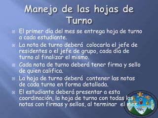  El primer día del mes se entrega hoja de turno 
a cada estudiante. 
 La nota de turno deberá colocarla el jefe de 
residentes o el jefe de grupo, cada día de 
turno al finalizar el mismo. 
 Cada nota de turno deberá tener firma y sello 
de quien califica. 
 La hoja de turno deberá contener las notas 
de cada turno en forma detallada. 
 El estudiante deberá presentar a esta 
coordinación, la hoja de turno con todas las 
notas con firmas y sellos, al terminar el mes. 
 