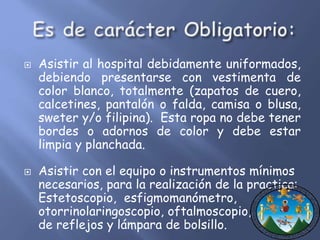  Asistir al hospital debidamente uniformados, 
debiendo presentarse con vestimenta de 
color blanco, totalmente (zapatos de cuero, 
calcetines, pantalón o falda, camisa o blusa, 
sweter y/o filipina). Esta ropa no debe tener 
bordes o adornos de color y debe estar 
limpia y planchada. 
 Asistir con el equipo o instrumentos mínimos 
necesarios, para la realización de la practica: 
Estetoscopio, esfigmomanómetro, 
otorrinolaringoscopio, oftalmoscopio, martillo 
de reflejos y lámpara de bolsillo. 
 