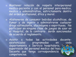  Mantener relación de respeto interpersonal 
medico-paciente y con el personal para-medico, 
medico y administrativo, estrictamente dentro 
del orden profesional, ético y moral. 
 Abstenerse de consumir bebidas alcohólicas, de 
fumar y de ingerir o administrarse cualquier 
droga estimulante, alucinógena o espirituosa. No 
participar en ninguna clase de juegos de azar en 
el Hospital, de lo contrario serán sancionados 
de acuerdo al reglamento. 
 Asistir a todas las actividades docente-asistenciales 
programadas en cada 
departamento o Servicio hospitalario, bajo la 
supervisión del personal medico del hospital y su 
Docente que tenga correspondencia con sus 
competencias. 
 