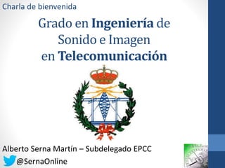 Charla de bienvenida 
Grado en Ingeniería de 
Sonido e Imagen 
en Telecomunicación 
Alberto Serna Martín – Subdelegado EPCC 
@SernaOnline 
 