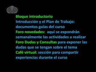 Bloque introductorio
Introducción y el Plan de Trabajo:
documentos guías del curso
Foro novedades: aquí se expondrán
semanalmente las actividades a realizar
Foro Dudas y Consultas para exponer las
dudas que se tengan sobre el tema
Café virtual: sección para compartir
experiencias durante el curso
 